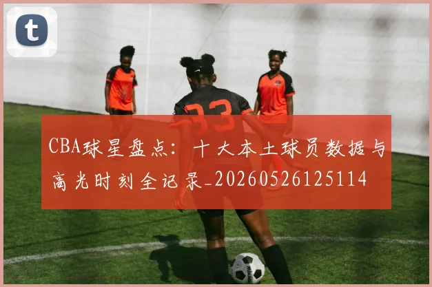 CBA球星盘点：十大本土球员数据与高光时刻全记录_20260526125114
