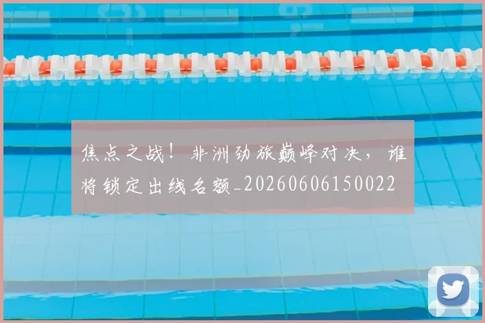 焦点之战！非洲劲旅巅峰对决，谁将锁定出线名额_20260606150022