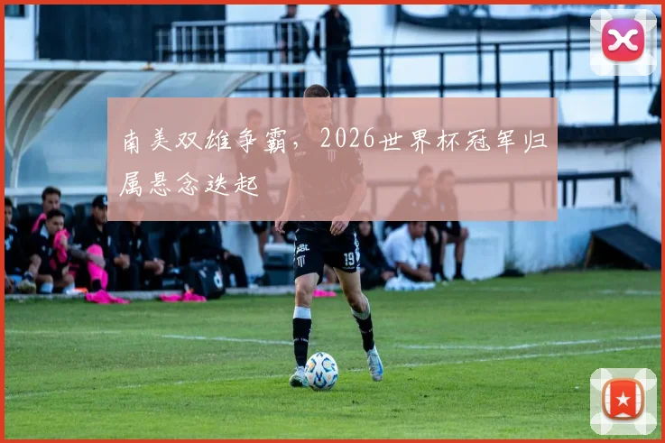 南美双雄争霸，2026世界杯冠军归属悬念迭起
