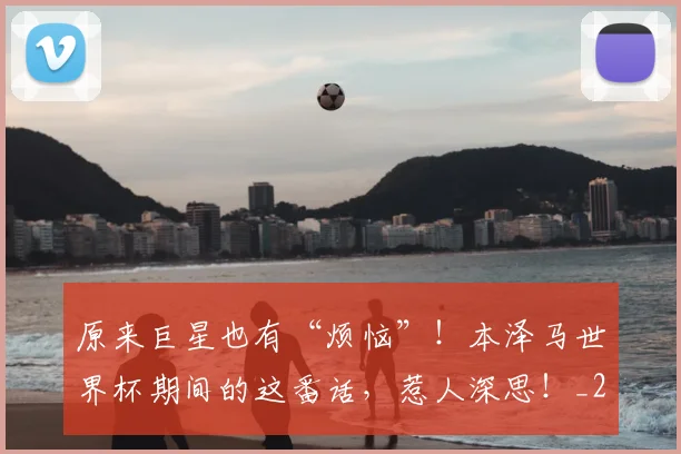 原来巨星也有“烦恼”!本泽马世界杯期间的这番话,惹人深思!_20260602212801