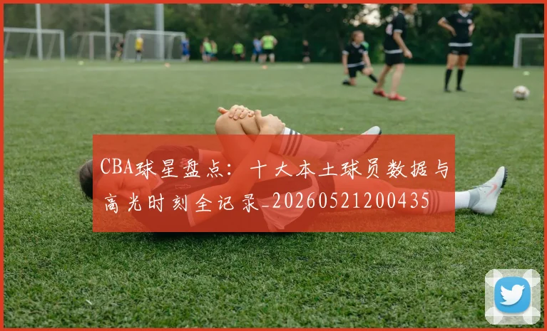 CBA球星盘点：十大本土球员数据与高光时刻全记录_20260521200435