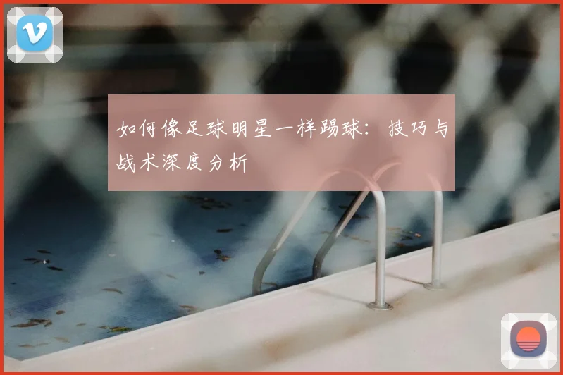 如何像足球明星一样踢球：技巧与战术深度分析
