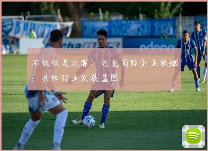 不仅仅是比赛！电竞国际企业联姻，共绘行业发展蓝图