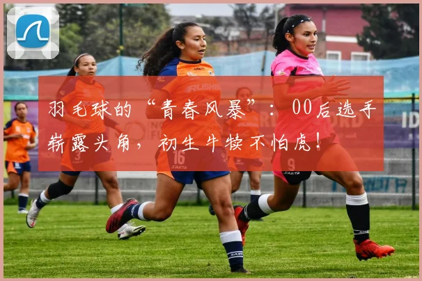 羽毛球的“青春风暴”:00后选手崭露头角,初生牛犊不怕虎!
