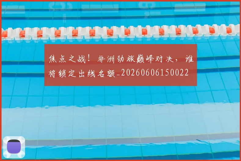 焦点之战！非洲劲旅巅峰对决，谁将锁定出线名额_20260606150022