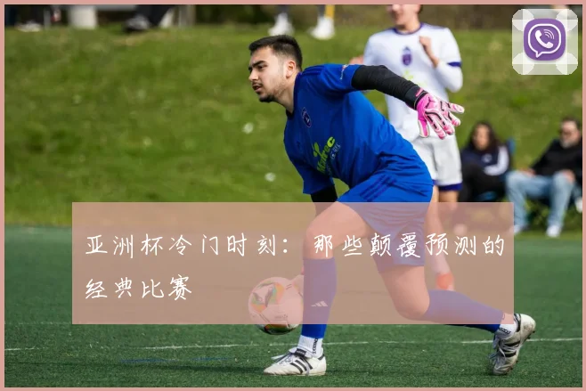 亚洲杯冷门时刻:那些颠覆预测的经典比赛
