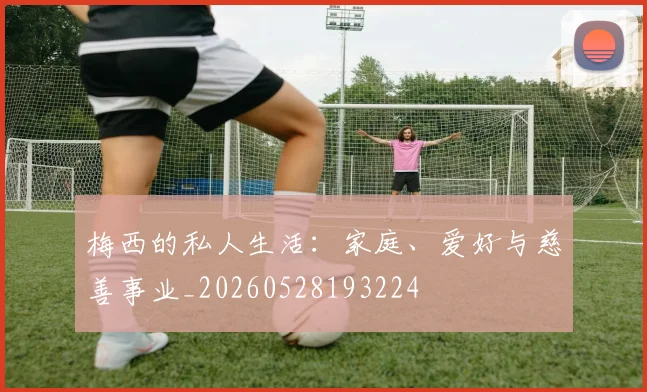 梅西的私人生活:家庭、爱好与慈善事业_20260528193224