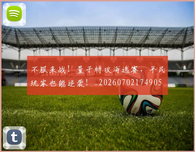 不服来战！量子特攻海选赛，平民玩家也能逆袭！_20260702174905