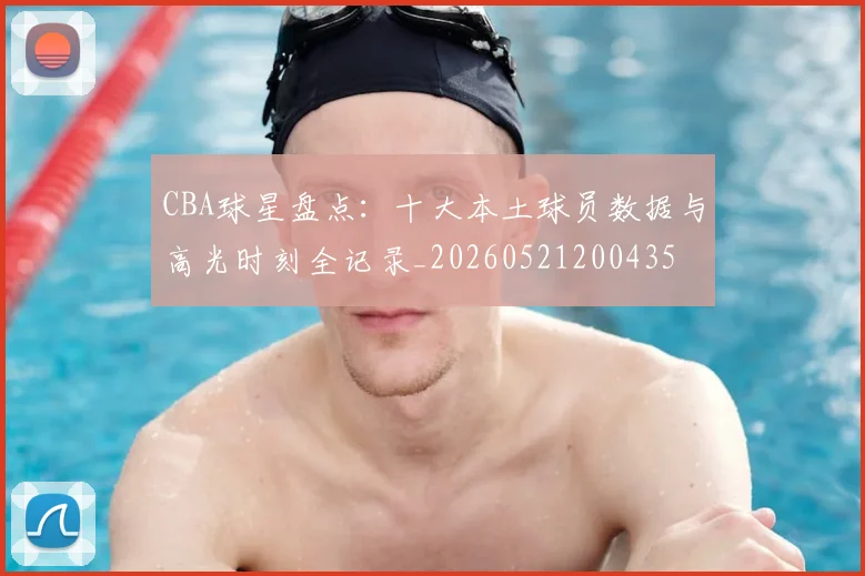CBA球星盘点：十大本土球员数据与高光时刻全记录_20260521200435