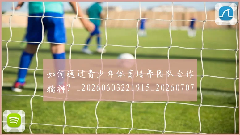 如何通过青少年体育培养团队合作精神？_20260603221915_20260707023253