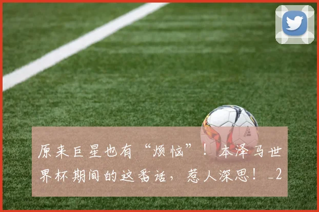 原来巨星也有“烦恼”!本泽马世界杯期间的这番话,惹人深思!_20260602212801