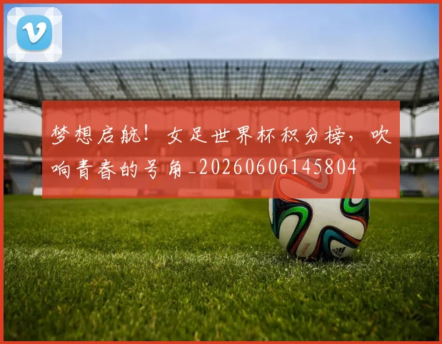 梦想启航！女足世界杯积分榜，吹响青春的号角_20260606145804